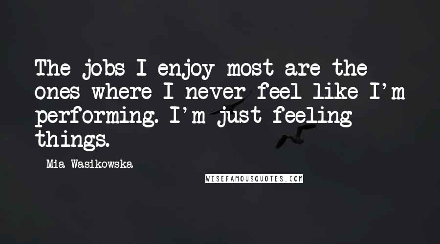 Mia Wasikowska Quotes: The jobs I enjoy most are the ones where I never feel like I'm performing. I'm just feeling things.