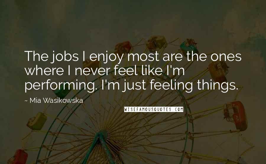 Mia Wasikowska Quotes: The jobs I enjoy most are the ones where I never feel like I'm performing. I'm just feeling things.