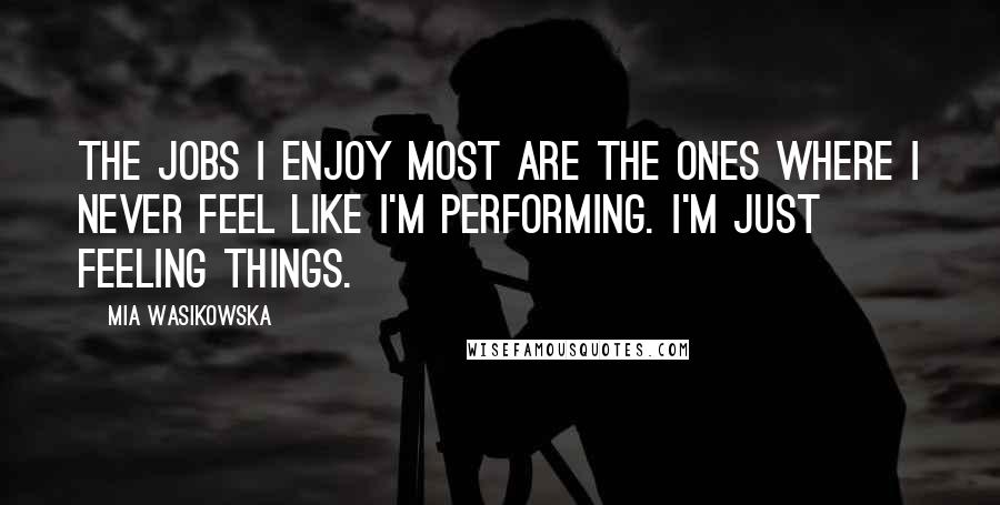 Mia Wasikowska Quotes: The jobs I enjoy most are the ones where I never feel like I'm performing. I'm just feeling things.