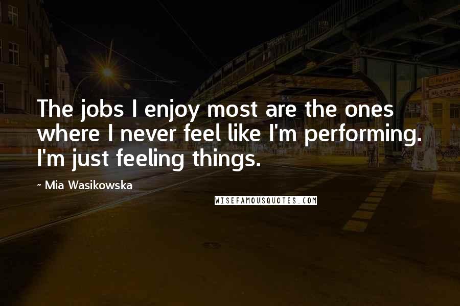 Mia Wasikowska Quotes: The jobs I enjoy most are the ones where I never feel like I'm performing. I'm just feeling things.