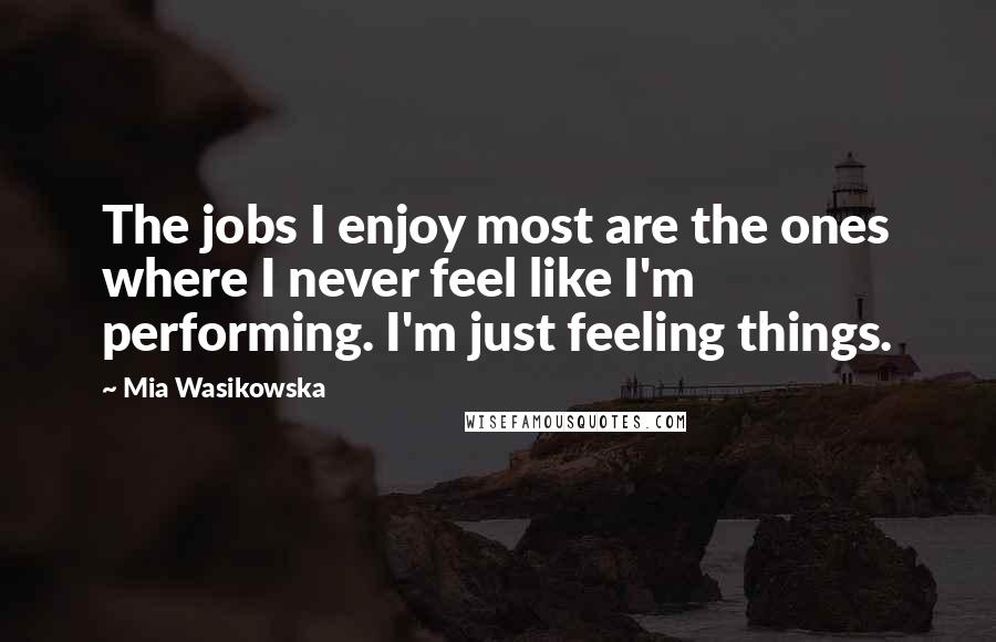 Mia Wasikowska Quotes: The jobs I enjoy most are the ones where I never feel like I'm performing. I'm just feeling things.