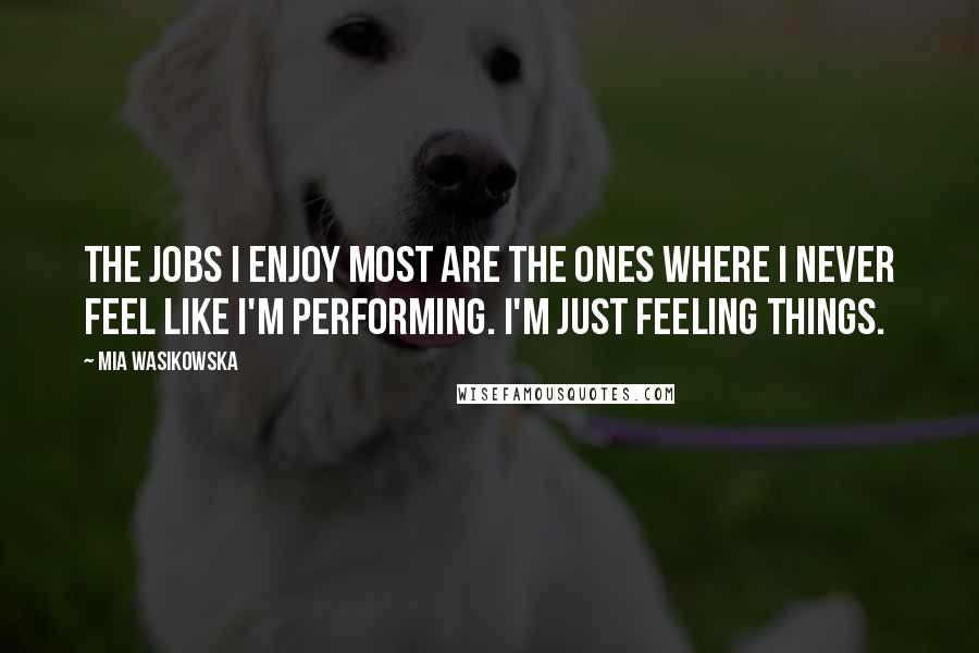 Mia Wasikowska Quotes: The jobs I enjoy most are the ones where I never feel like I'm performing. I'm just feeling things.