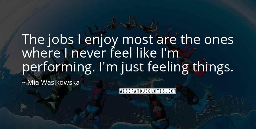 Mia Wasikowska Quotes: The jobs I enjoy most are the ones where I never feel like I'm performing. I'm just feeling things.