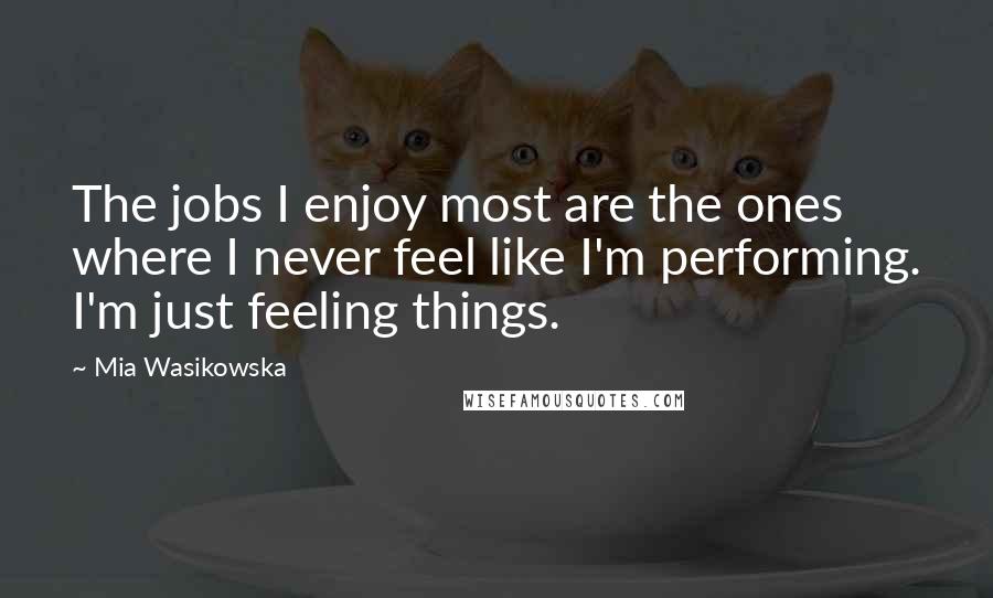 Mia Wasikowska Quotes: The jobs I enjoy most are the ones where I never feel like I'm performing. I'm just feeling things.