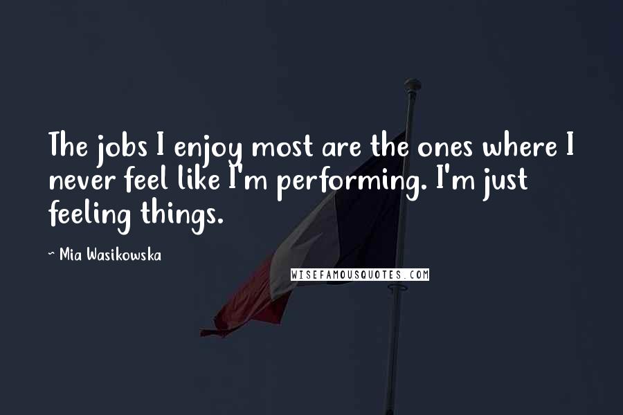 Mia Wasikowska Quotes: The jobs I enjoy most are the ones where I never feel like I'm performing. I'm just feeling things.