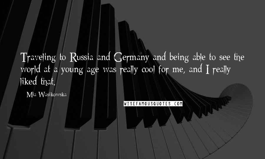 Mia Wasikowska Quotes: Traveling to Russia and Germany and being able to see the world at a young age was really cool for me, and I really liked that.