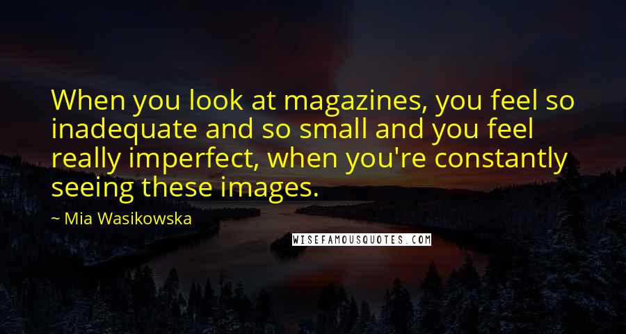 Mia Wasikowska Quotes: When you look at magazines, you feel so inadequate and so small and you feel really imperfect, when you're constantly seeing these images.