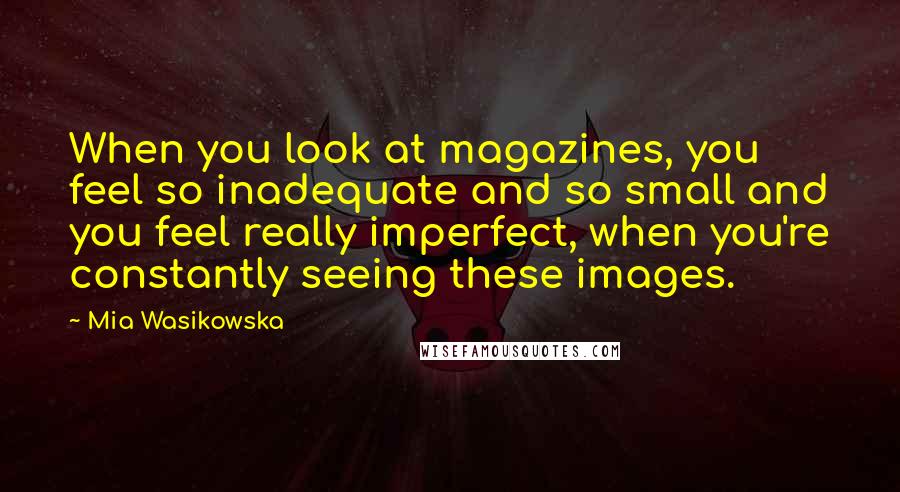 Mia Wasikowska Quotes: When you look at magazines, you feel so inadequate and so small and you feel really imperfect, when you're constantly seeing these images.