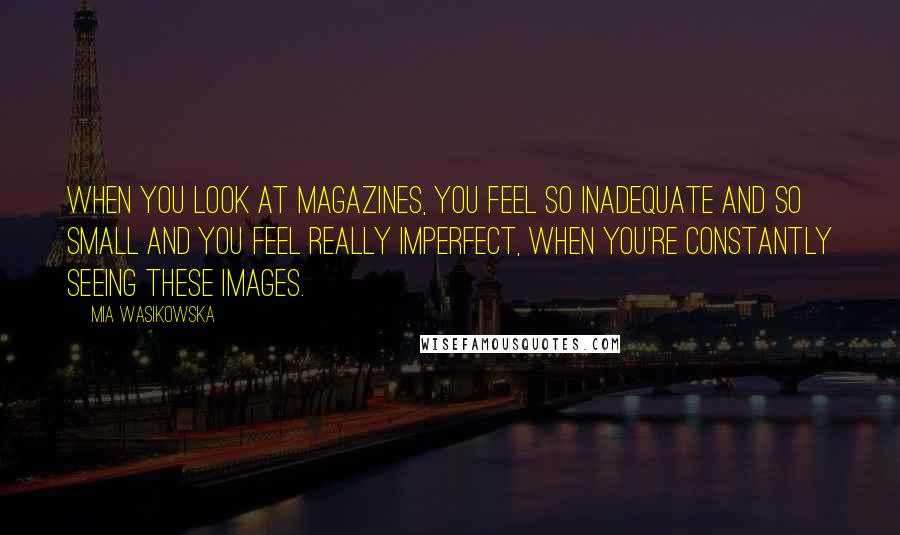 Mia Wasikowska Quotes: When you look at magazines, you feel so inadequate and so small and you feel really imperfect, when you're constantly seeing these images.