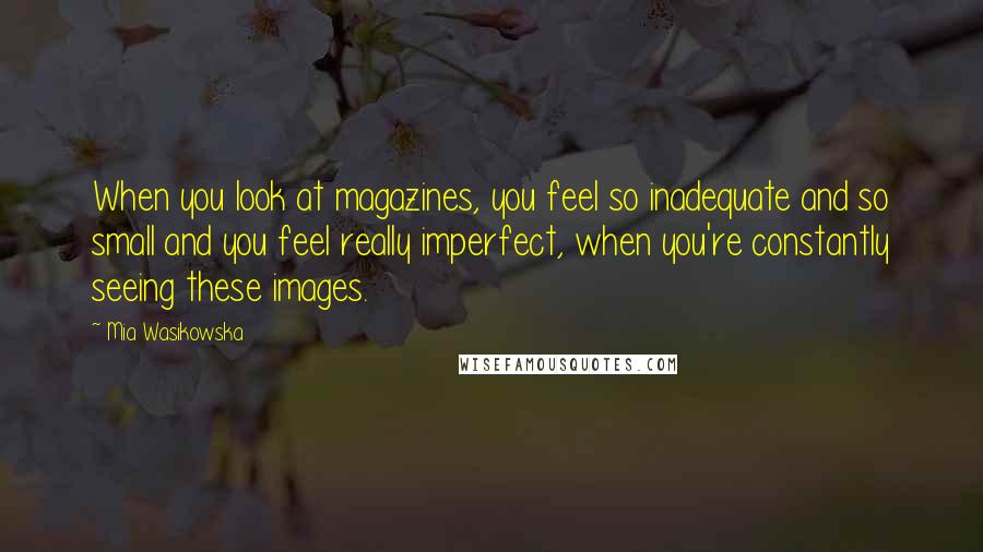 Mia Wasikowska Quotes: When you look at magazines, you feel so inadequate and so small and you feel really imperfect, when you're constantly seeing these images.