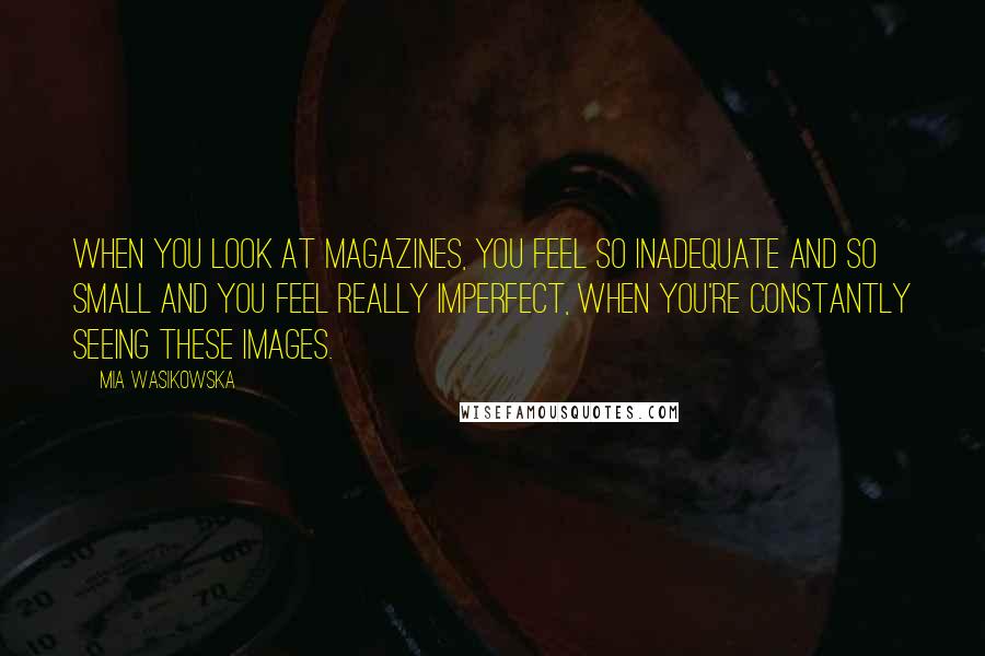 Mia Wasikowska Quotes: When you look at magazines, you feel so inadequate and so small and you feel really imperfect, when you're constantly seeing these images.