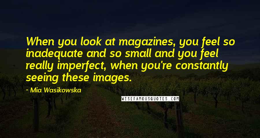 Mia Wasikowska Quotes: When you look at magazines, you feel so inadequate and so small and you feel really imperfect, when you're constantly seeing these images.