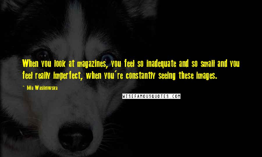 Mia Wasikowska Quotes: When you look at magazines, you feel so inadequate and so small and you feel really imperfect, when you're constantly seeing these images.