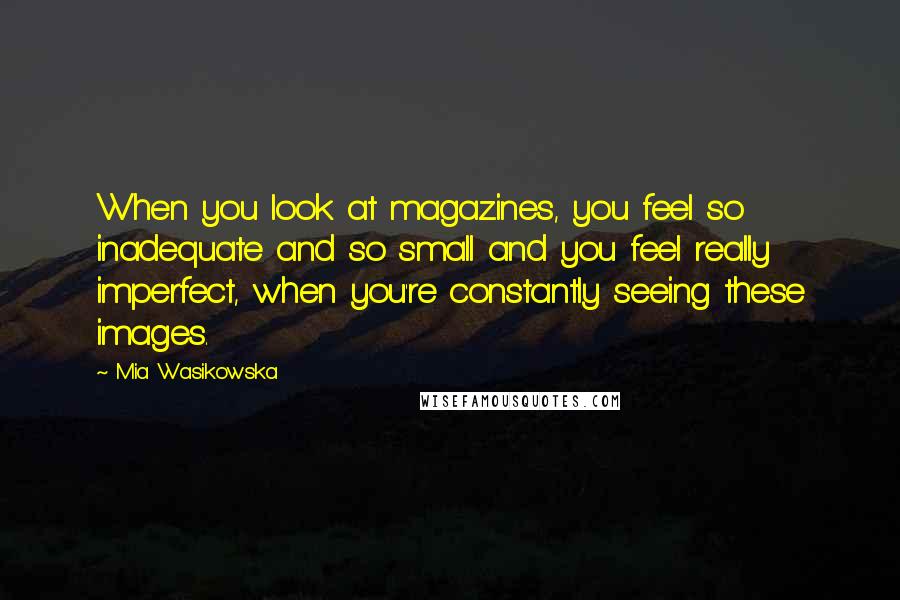 Mia Wasikowska Quotes: When you look at magazines, you feel so inadequate and so small and you feel really imperfect, when you're constantly seeing these images.