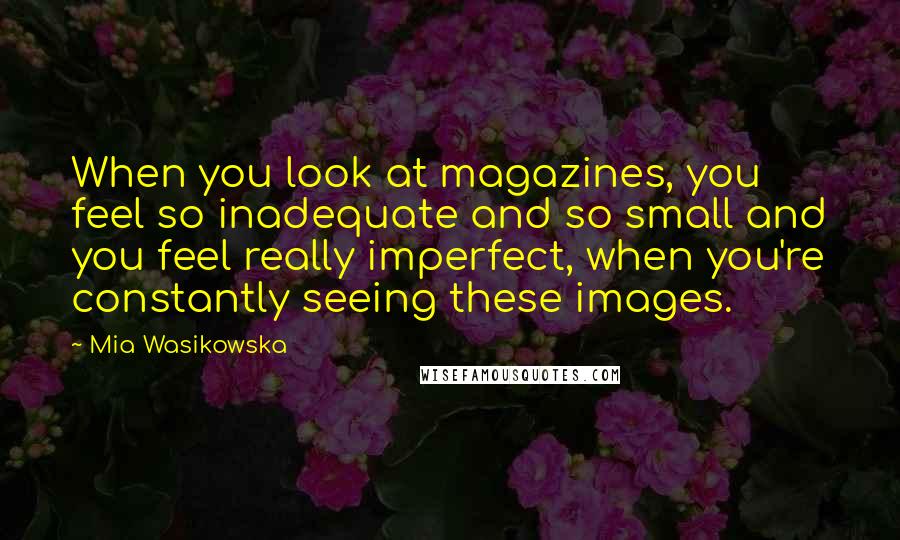 Mia Wasikowska Quotes: When you look at magazines, you feel so inadequate and so small and you feel really imperfect, when you're constantly seeing these images.