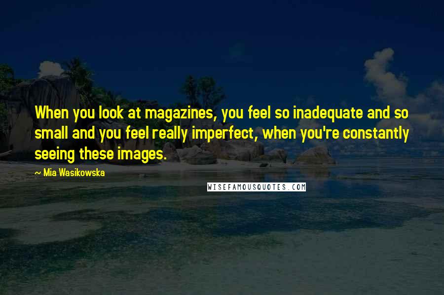 Mia Wasikowska Quotes: When you look at magazines, you feel so inadequate and so small and you feel really imperfect, when you're constantly seeing these images.