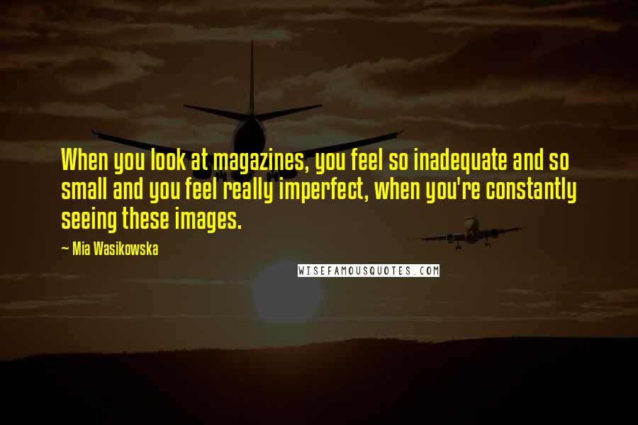 Mia Wasikowska Quotes: When you look at magazines, you feel so inadequate and so small and you feel really imperfect, when you're constantly seeing these images.