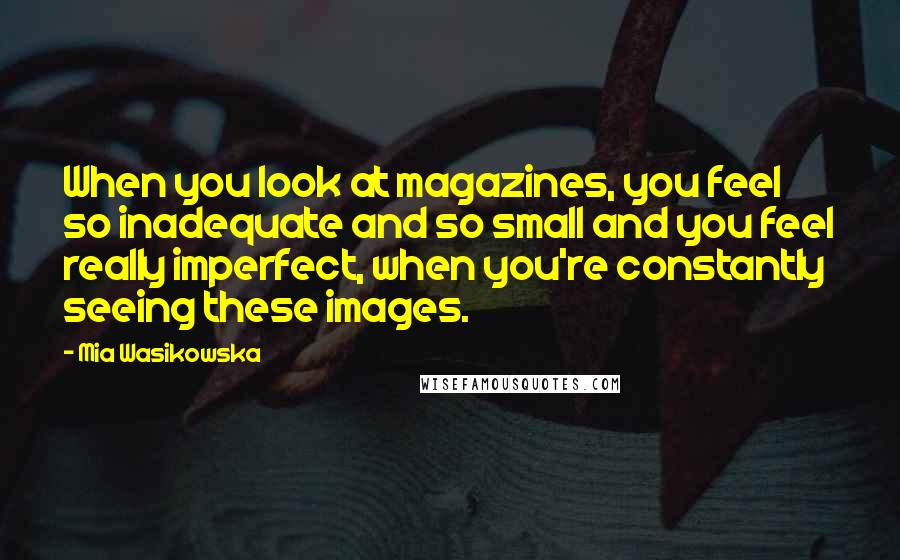 Mia Wasikowska Quotes: When you look at magazines, you feel so inadequate and so small and you feel really imperfect, when you're constantly seeing these images.