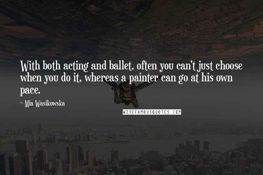 Mia Wasikowska Quotes: With both acting and ballet, often you can't just choose when you do it, whereas a painter can go at his own pace.