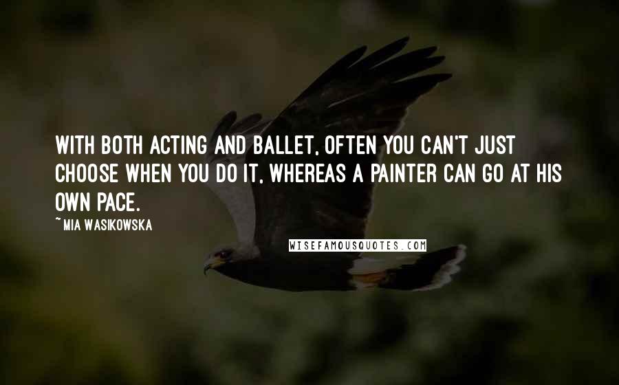 Mia Wasikowska Quotes: With both acting and ballet, often you can't just choose when you do it, whereas a painter can go at his own pace.