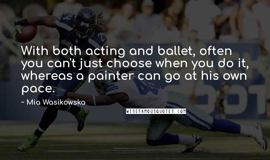 Mia Wasikowska Quotes: With both acting and ballet, often you can't just choose when you do it, whereas a painter can go at his own pace.