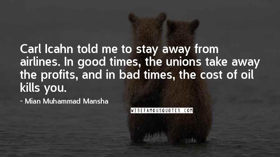 Mian Muhammad Mansha Quotes: Carl Icahn told me to stay away from airlines. In good times, the unions take away the profits, and in bad times, the cost of oil kills you.