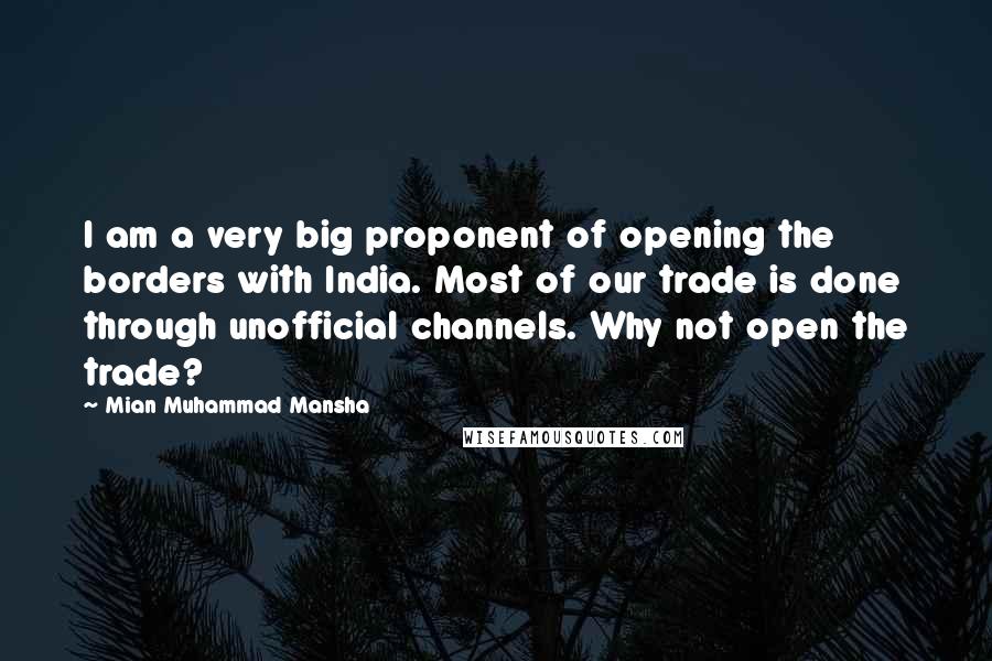 Mian Muhammad Mansha Quotes: I am a very big proponent of opening the borders with India. Most of our trade is done through unofficial channels. Why not open the trade?