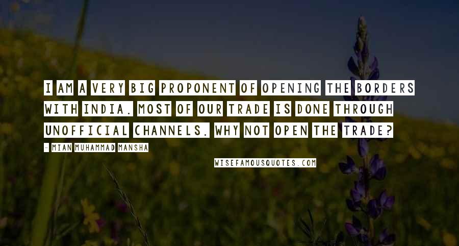 Mian Muhammad Mansha Quotes: I am a very big proponent of opening the borders with India. Most of our trade is done through unofficial channels. Why not open the trade?