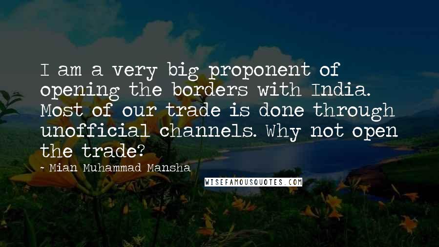Mian Muhammad Mansha Quotes: I am a very big proponent of opening the borders with India. Most of our trade is done through unofficial channels. Why not open the trade?