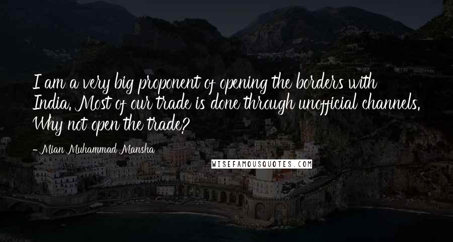 Mian Muhammad Mansha Quotes: I am a very big proponent of opening the borders with India. Most of our trade is done through unofficial channels. Why not open the trade?