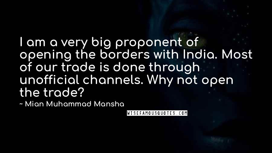 Mian Muhammad Mansha Quotes: I am a very big proponent of opening the borders with India. Most of our trade is done through unofficial channels. Why not open the trade?