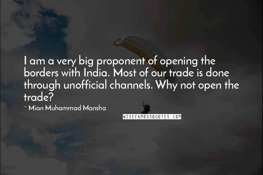 Mian Muhammad Mansha Quotes: I am a very big proponent of opening the borders with India. Most of our trade is done through unofficial channels. Why not open the trade?