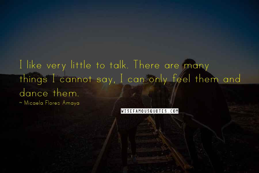 Micaela Flores Amaya Quotes: I like very little to talk. There are many things I cannot say, I can only feel them and dance them.