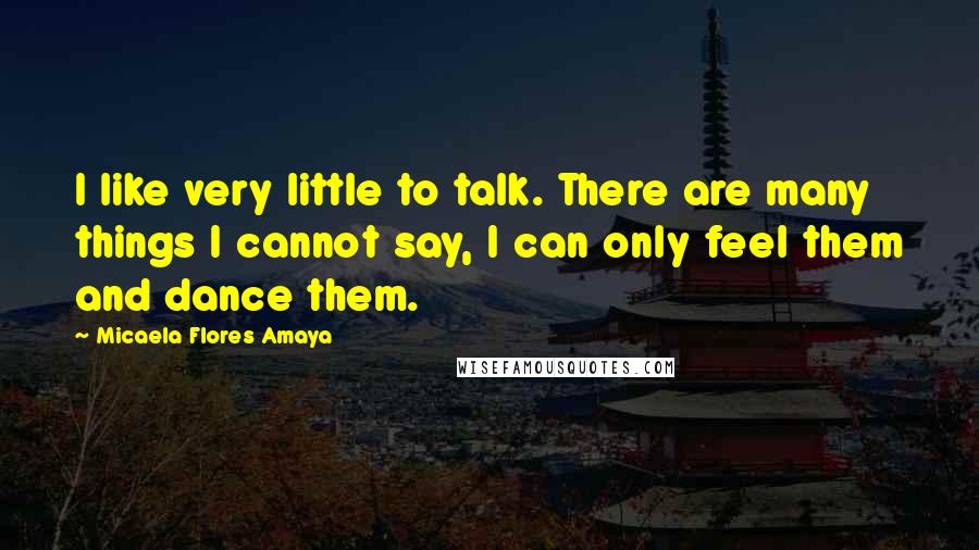 Micaela Flores Amaya Quotes: I like very little to talk. There are many things I cannot say, I can only feel them and dance them.