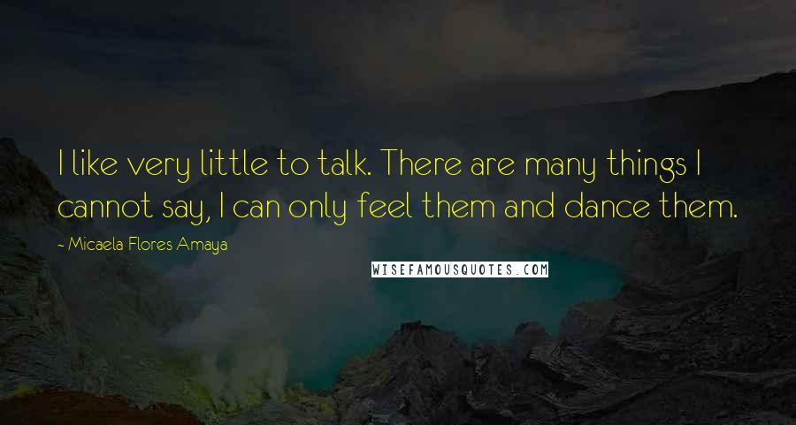 Micaela Flores Amaya Quotes: I like very little to talk. There are many things I cannot say, I can only feel them and dance them.