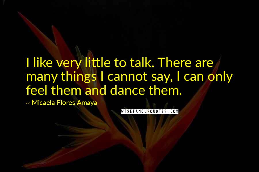 Micaela Flores Amaya Quotes: I like very little to talk. There are many things I cannot say, I can only feel them and dance them.