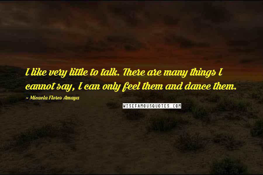 Micaela Flores Amaya Quotes: I like very little to talk. There are many things I cannot say, I can only feel them and dance them.