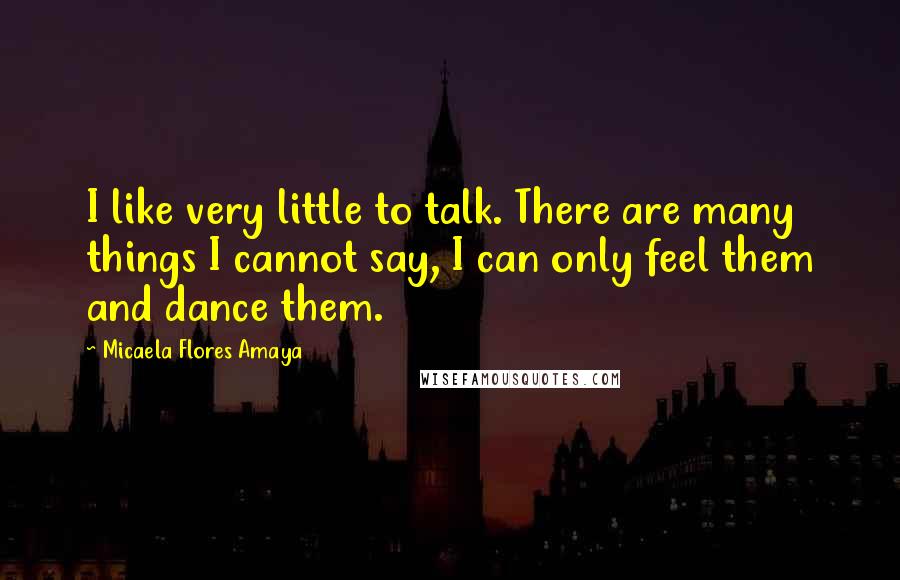 Micaela Flores Amaya Quotes: I like very little to talk. There are many things I cannot say, I can only feel them and dance them.