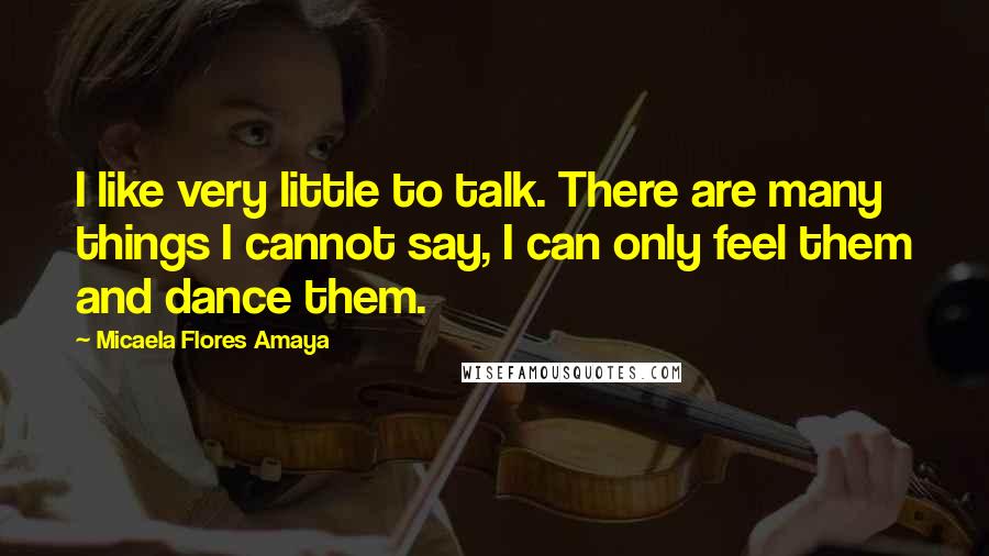Micaela Flores Amaya Quotes: I like very little to talk. There are many things I cannot say, I can only feel them and dance them.