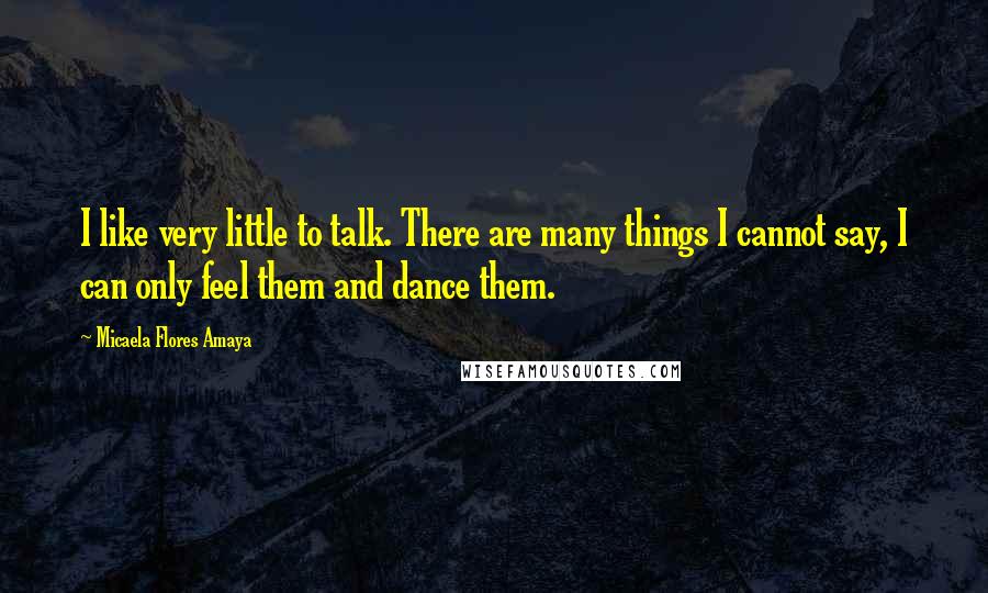 Micaela Flores Amaya Quotes: I like very little to talk. There are many things I cannot say, I can only feel them and dance them.