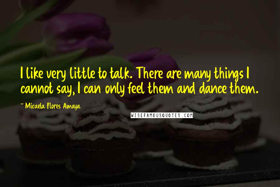 Micaela Flores Amaya Quotes: I like very little to talk. There are many things I cannot say, I can only feel them and dance them.