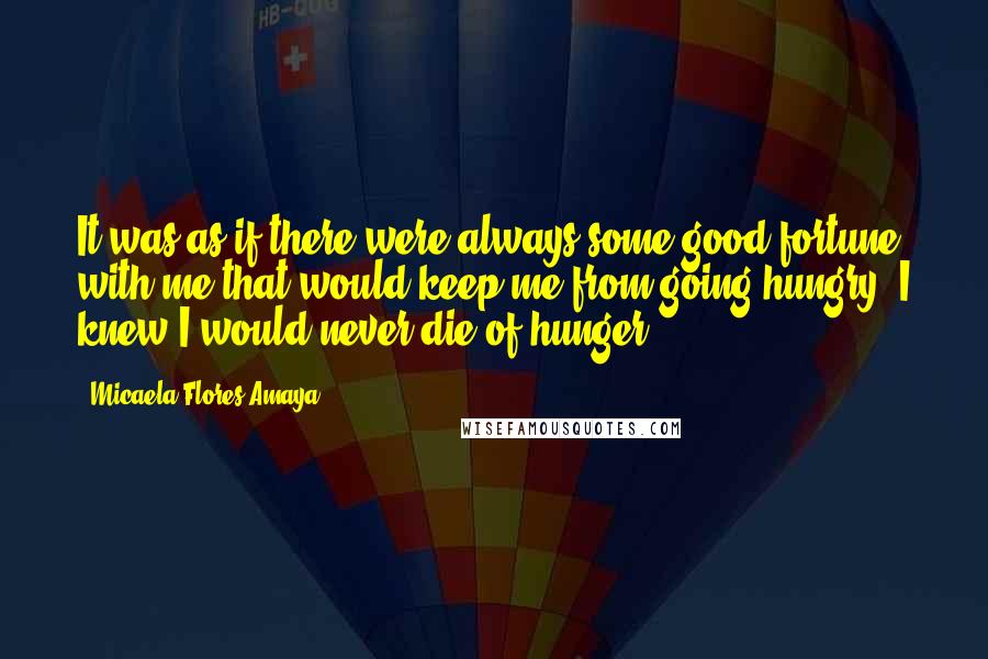 Micaela Flores Amaya Quotes: It was as if there were always some good fortune with me that would keep me from going hungry. I knew I would never die of hunger.