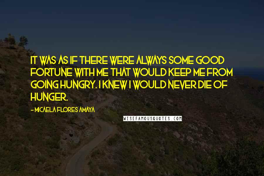 Micaela Flores Amaya Quotes: It was as if there were always some good fortune with me that would keep me from going hungry. I knew I would never die of hunger.