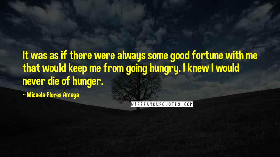 Micaela Flores Amaya Quotes: It was as if there were always some good fortune with me that would keep me from going hungry. I knew I would never die of hunger.