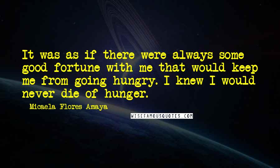 Micaela Flores Amaya Quotes: It was as if there were always some good fortune with me that would keep me from going hungry. I knew I would never die of hunger.