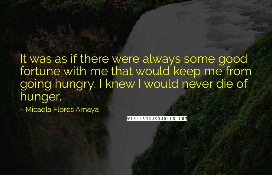 Micaela Flores Amaya Quotes: It was as if there were always some good fortune with me that would keep me from going hungry. I knew I would never die of hunger.