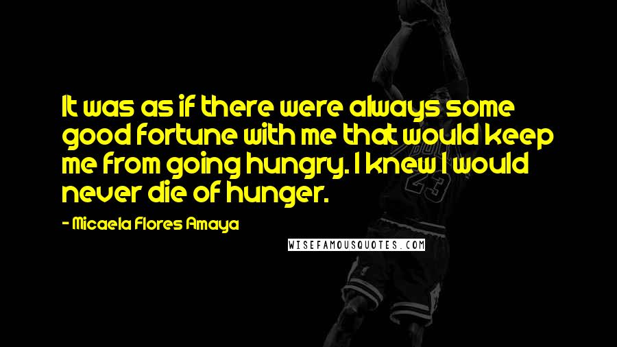 Micaela Flores Amaya Quotes: It was as if there were always some good fortune with me that would keep me from going hungry. I knew I would never die of hunger.