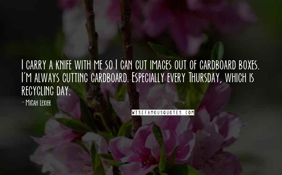 Micah Lexier Quotes: I carry a knife with me so I can cut images out of cardboard boxes. I'm always cutting cardboard. Especially every Thursday, which is recycling day.