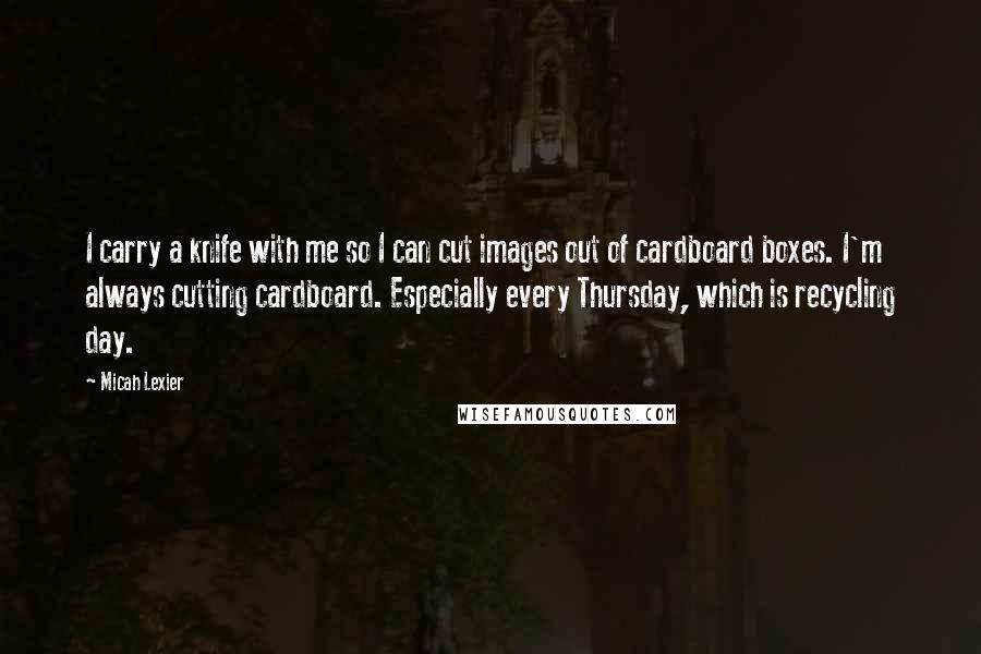 Micah Lexier Quotes: I carry a knife with me so I can cut images out of cardboard boxes. I'm always cutting cardboard. Especially every Thursday, which is recycling day.