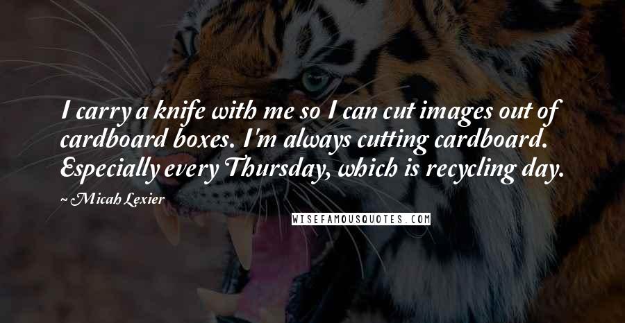 Micah Lexier Quotes: I carry a knife with me so I can cut images out of cardboard boxes. I'm always cutting cardboard. Especially every Thursday, which is recycling day.